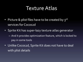 Texture	Atlas
• Picture	&	plist	files	have	to	be	created	by	3rd	
services	for	Cocos2d	
• Sprite	Kit	has	super-lazy	texture	atlas	generator	
– And	it	provides	optimization	feature,	which	is	locked	to	
pay	in	some	tools	
• Unlike	Cocos2d,	Sprite	Kit	does	not	have	to	deal	
with	plist	details
 