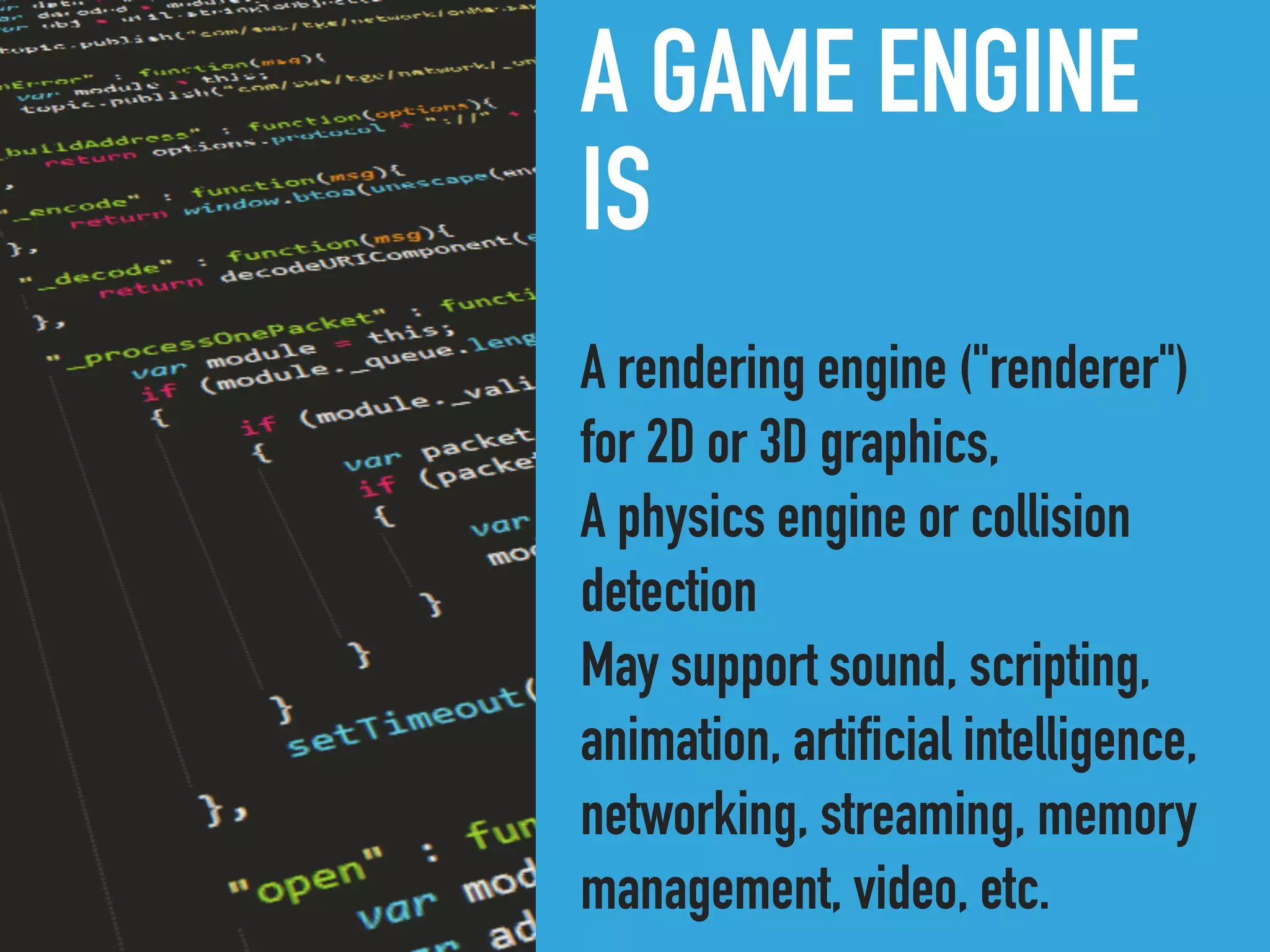 A GAME ENGINE
IS
A rendering engine ("renderer")
for 2D or 3D graphics,
A physics engine or collision
detection
May support sound, scripting,
animation, artificial intelligence,
networking, streaming, memory
management, video, etc.
 