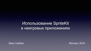 Использование SpriteKit
в неигровых приложениях
Макс Грибов Москва, 2016
 