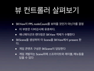 뷰 컨트롤러 살펴보기
•
•

SKView의 FPS, nodeCount를 보여줄 것인가 아닌가를 결정

•
•

이 부분은 디버깅시에 유효하다.
애니메이션과 렌더링은 SKView 객체가 수행한다

SKScene을 생성하여 이 Scene을 SKView에서 present 한
다.

•
•

게임 콘텐츠 구성은 SKScene이 담당한다
게임 개발자는 Scene위에 스프라이트와 레이블, 메뉴등을
담을 수 있다

 
