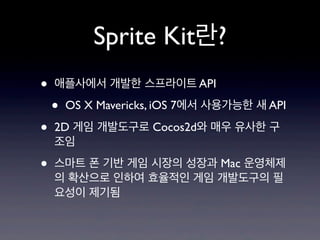 Sprite Kit란?
•
•
•

애플사에서 개발한 스프라이트 API

•

OS X Mavericks, iOS 7에서 사용가능한 새 API

2D 게임 개발도구로 Cocos2d와 매우 유사한 구
조임
스마트 폰 기반 게임 시장의 성장과 Mac 운영체제
의 확산으로 인하여 효율적인 게임 개발도구의 필
요성이 제기됨

 