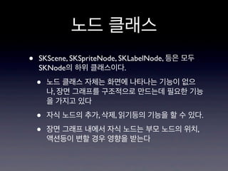 노드 클래스
•

SKScene, SKSpriteNode, SKLabelNode, 등은 모두
SKNode의 하위 클래스이다.

•

노드 클래스 자체는 화면에 나타나는 기능이 없으
나, 장면 그래프를 구조적으로 만드는데 필요한 기능
을 가지고 있다

•
•

자식 노드의 추가, 삭제, 읽기등의 기능을 할 수 있다.
장면 그래프 내에서 자식 노드는 부모 노드의 위치,
액션등이 변할 경우 영향을 받는다

 