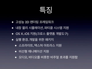 특징
•
•
•
•

고성능 2D 렌더링 프레임워크
내장 물리 시뮬레이션, 파티클 시스템 지원
OS X, iOS 지원(크로스 플랫폼 개발도구)
실행 환경, 개발을 위한 패키지

•
•
•

스프라이트, 텍스쳐 아트라스 지원
비선형 애니메이션 지원
오디오, 비디오를 비롯한 비주얼 효과를 지원함

 