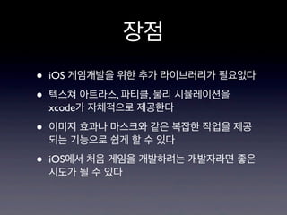 장점
•
•

iOS 게임개발을 위한 추가 라이브러리가 필요없다

•

이미지 효과나 마스크와 같은 복잡한 작업을 제공
되는 기능으로 쉽게 할 수 있다

•

iOS에서 처음 게임을 개발하려는 개발자라면 좋은
시도가 될 수 있다

텍스쳐 아트라스, 파티클, 물리 시뮬레이션을
xcode가 자체적으로 제공한다

 