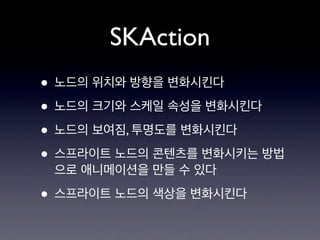 SKAction
• 노드의 위치와 방향을 변화시킨다
• 노드의 크기와 스케일 속성을 변화시킨다
• 노드의 보여짐, 투명도를 변화시킨다
• 스프라이트 노드의 콘텐츠를 변화시키는 방법
으로 애니메이션을 만들 수 있다

• 스프라이트 노드의 색상을 변화시킨다

 