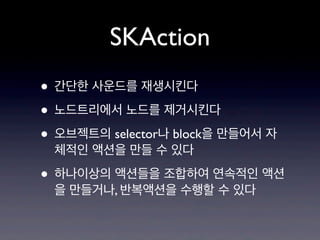 SKAction
• 간단한 사운드를 재생시킨다
• 노드트리에서 노드를 제거시킨다
• 오브젝트의 selector나 block을 만들어서 자
체적인 액션을 만들 수 있다

• 하나이상의 액션들을 조합하여 연속적인 액션
을 만들거나, 반복액션을 수행할 수 있다

 