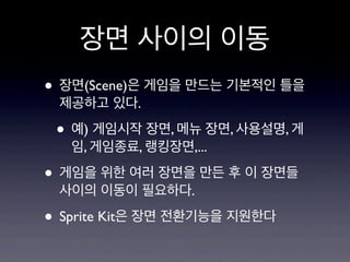 장면 사이의 이동
• 장면(Scene)은 게임을 만드는 기본적인 틀을
제공하고 있다.

• 예) 게임시작 장면, 메뉴 장면, 사용설명, 게
임, 게임종료, 랭킹장면,...

• 게임을 위한 여러 장면을 만든 후 이 장면들
사이의 이동이 필요하다.

• Sprite Kit은 장면 전환기능을 지원한다

 