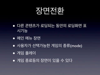 장면전환
• 다른 콘텐츠가 로딩되는 동안의 로딩화면 표
시기능

• 메인 메뉴 장면
• 사용자가 선택가능한 게임의 종류(mode)
• 게임 플레이
• 게임 종료등의 장면이 있을 수 있다

 