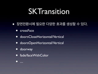 SKTransition
•

장면전환시에 필요한 다양한 효과를 생성할 수 있다.

•
•
•
•
•
•

crossFace
doorsCloseHorizontal/Vertical
doorsOpenHorizontal/Vertical
doorway
fade/faceWithColor
....

 