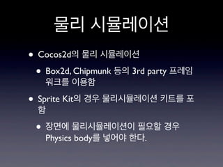 물리 시뮬레이션
• Cocos2d의 물리 시뮬레이션
• Box2d, Chipmunk 등의 3rd party 프레임
워크를 이용함

• Sprite Kit의 경우 물리시뮬레이션 키트를 포
함

• 장면에 물리시뮬레이션이 필요할 경우
Physics body를 넣어야 한다.

 
