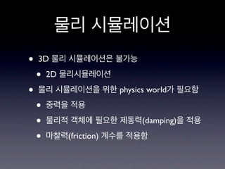 물리 시뮬레이션
•
•

3D 물리 시뮬레이션은 불가능

•

2D 물리시뮬레이션

물리 시뮬레이션을 위한 physics world가 필요함

•
•
•

중력을 적용
물리적 객체에 필요한 제동력(damping)을 적용
마찰력(friction) 계수를 적용함

 