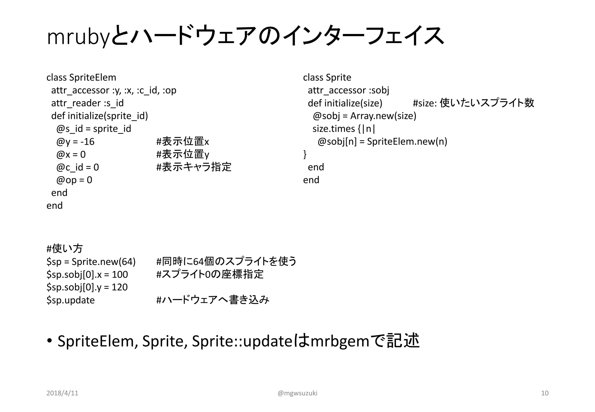 mrubyとハードウェアのインターフェイス
• SpriteElem, Sprite, Sprite::updateはmrbgemで記述
class SpriteElem
attr_accessor :y, :x, :c_id, :op
attr_reader :s_id
def initialize(sprite_id)
@s_id = sprite_id
@y = -16 #表示位置x
@x = 0 #表示位置y
@c_id = 0 #表示キャラ指定
@op = 0
end
end
class Sprite
attr_accessor :sobj
def initialize(size) #size: 使いたいスプライト数
@sobj = Array.new(size)
size.times {|n|
@sobj[n] = SpriteElem.new(n)
}
end
end
#使い方
$sp = Sprite.new(64) #同時に64個のスプライトを使う
$sp.sobj[0].x = 100 #スプライト0の座標指定
$sp.sobj[0].y = 120
$sp.update #ハードウェアへ書き込み
2018/4/11 @mgwsuzuki 10
 
