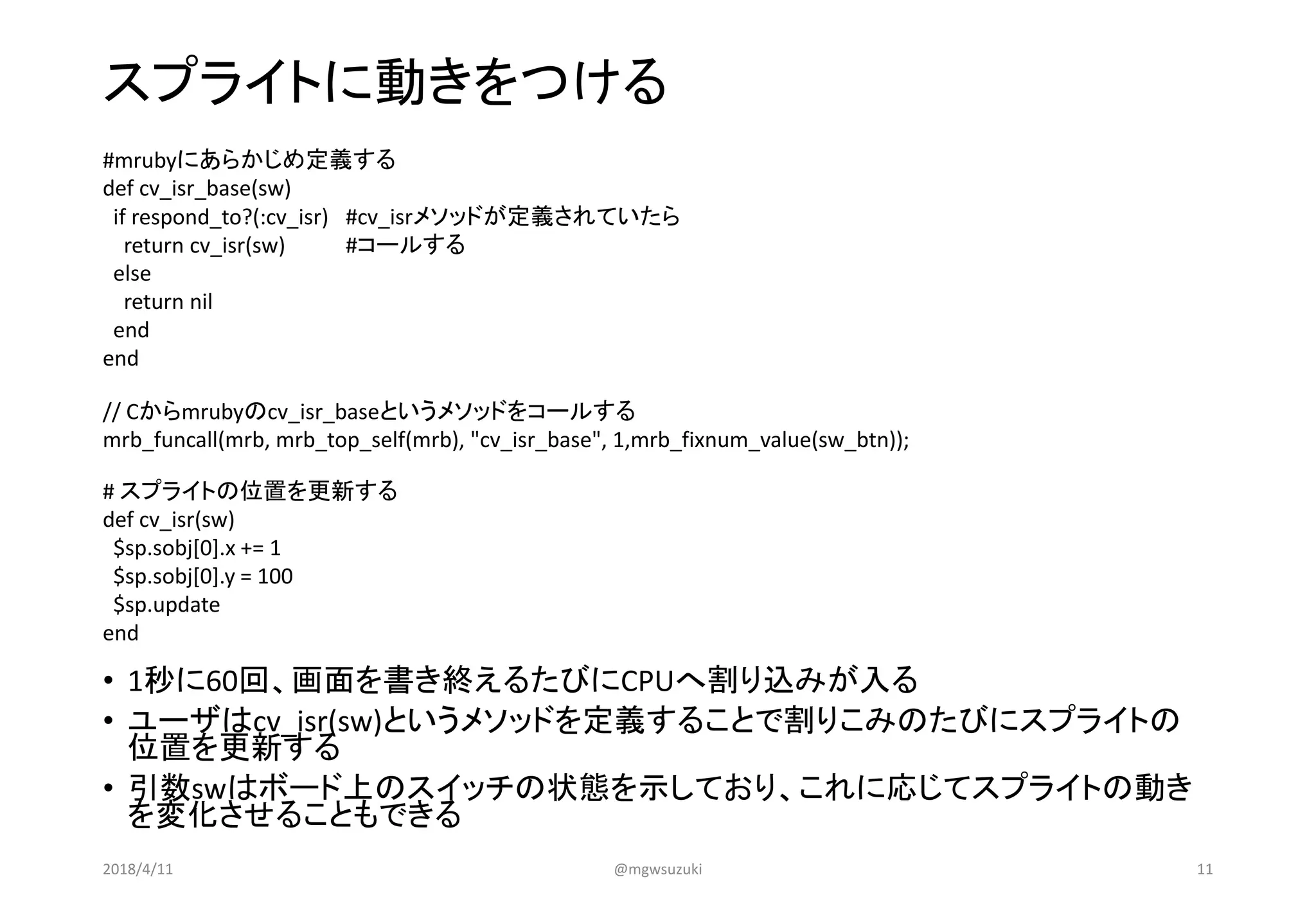 スプライトに動きをつける
• 1秒に60回、画面を書き終えるたびにCPUへ割り込みが入る
• ユーザはcv_isr(sw)というメソッドを定義することで割りこみのたびにスプライトの
位置を更新する
• 引数swはボード上のスイッチの状態を示しており、これに応じてスプライトの動き
を変化させることもできる
#mrubyにあらかじめ定義する
def cv_isr_base(sw)
if respond_to?(:cv_isr) #cv_isrメソッドが定義されていたら
return cv_isr(sw) #コールする
else
return nil
end
end
// Cからmrubyのcv_isr_baseというメソッドをコールする
mrb_funcall(mrb, mrb_top_self(mrb), "cv_isr_base", 1,mrb_fixnum_value(sw_btn));
# スプライトの位置を更新する
def cv_isr(sw)
$sp.sobj[0].x += 1
$sp.sobj[0].y = 100
$sp.update
end
2018/4/11 @mgwsuzuki 11
 