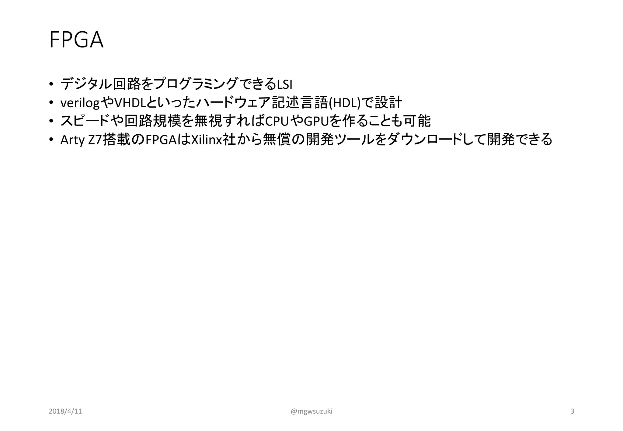 FPGA
• デジタル回路をプログラミングできるLSI
• verilogやVHDLといったハードウェア記述言語(HDL)で設計
• スピードや回路規模を無視すればCPUやGPUを作ることも可能
• Arty Z7搭載のFPGAはXilinx社から無償の開発ツールをダウンロードして開発できる
2018/4/11 @mgwsuzuki 3
 