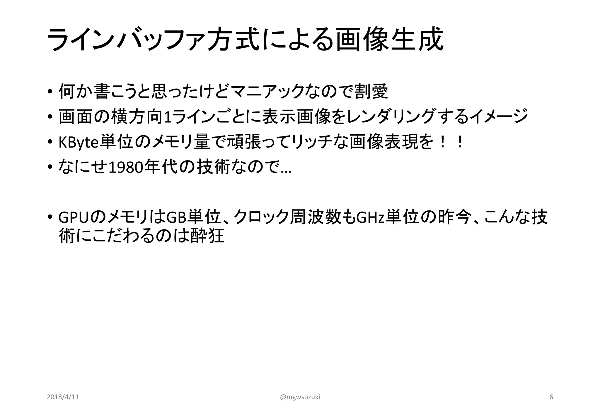 ラインバッファ方式による画像生成
• 何か書こうと思ったけどマニアックなので割愛
• 画面の横方向1ラインごとに表示画像をレンダリングするイメージ
• KByte単位のメモリ量で頑張ってリッチな画像表現を！！
• なにせ1980年代の技術なので…
• GPUのメモリはGB単位、クロック周波数もGHz単位の昨今、こんな技
術にこだわるのは酔狂
2018/4/11 @mgwsuzuki 6
 