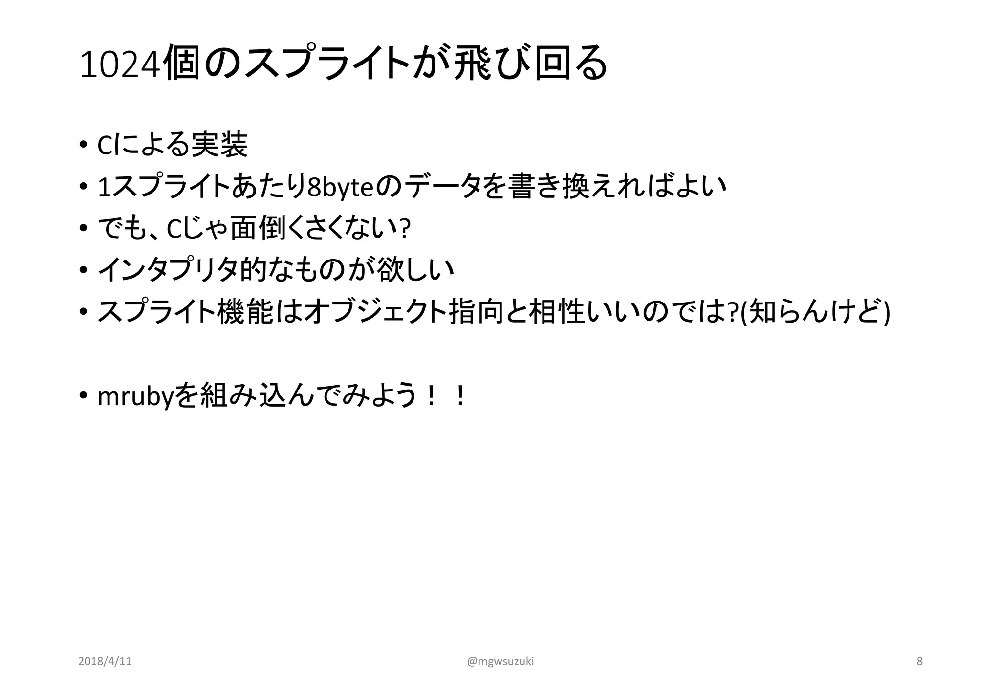 1024個のスプライトが飛び回る
• Cによる実装
• 1スプライトあたり8byteのデータを書き換えればよい
• でも、Cじゃ面倒くさくない?
• インタプリタ的なものが欲しい
• スプライト機能はオブジェクト指向と相性いいのでは?(知らんけど)
• mrubyを組み込んでみよう！！
2018/4/11 @mgwsuzuki 8
 