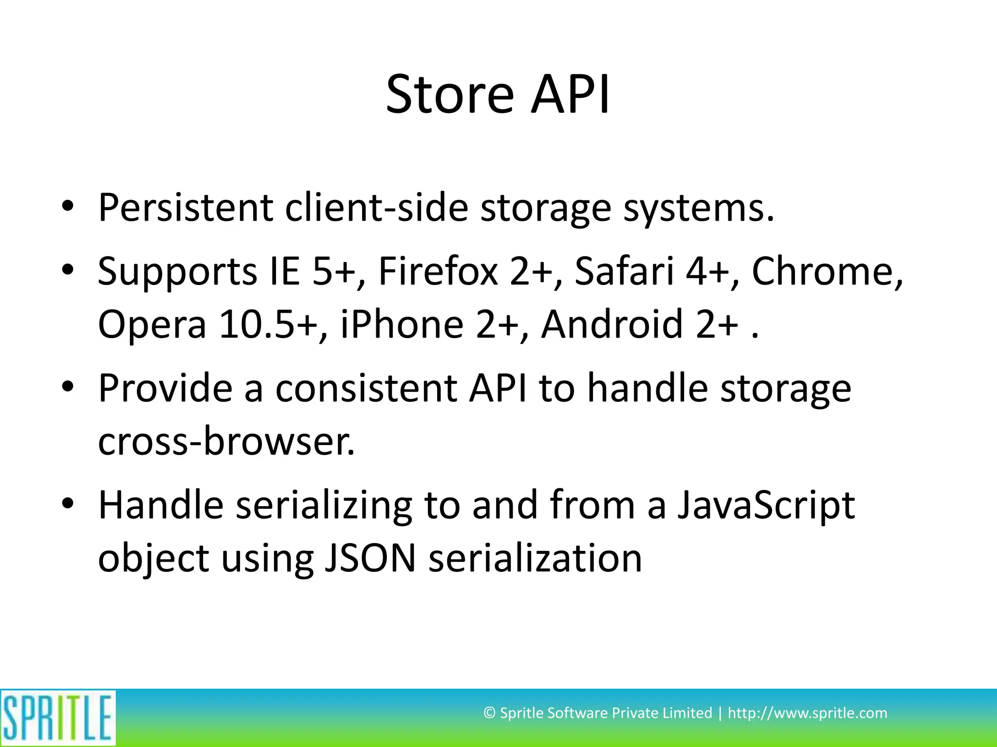 Store API
• Persistent client-side storage systems.
• Supports IE 5+, Firefox 2+, Safari 4+, Chrome,
Opera 10.5+, iPhone 2+, Android 2+ .
• Provide a consistent API to handle storage
cross-browser.
• Handle serializing to and from a JavaScript
object using JSON serialization

© Spritle Software Private Limited | http://www.spritle.com

 