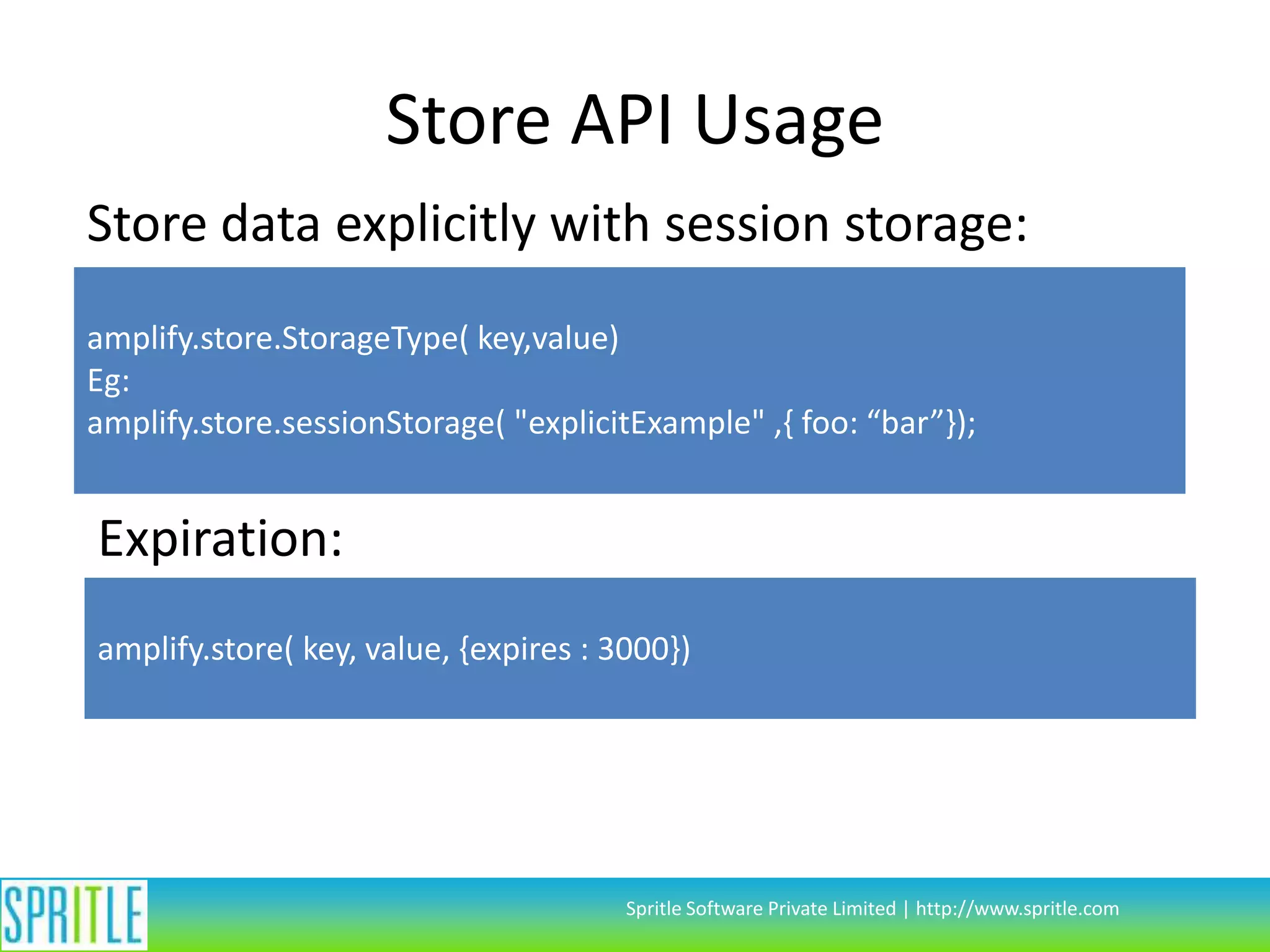 Store API Usage
Store data explicitly with session storage:
amplify.store.StorageType( key,value)
Eg:
amplify.store.sessionStorage( "explicitExample" ,{ foo: “bar”});

Expiration:
amplify.store( key, value, {expires : 3000})

Spritle Software Private Limited | http://www.spritle.com

 