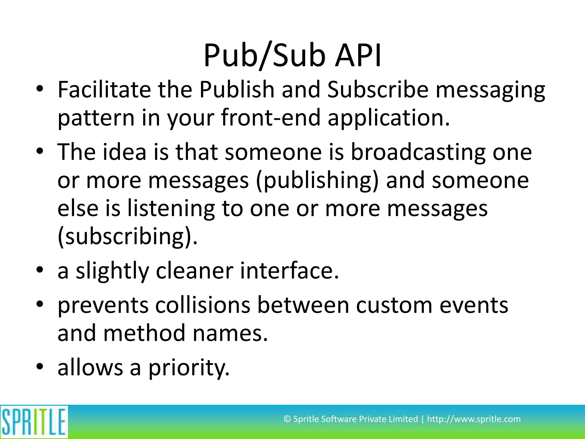 Pub/Sub API

• Facilitate the Publish and Subscribe messaging
pattern in your front-end application.
• The idea is that someone is broadcasting one
or more messages (publishing) and someone
else is listening to one or more messages
(subscribing).
• a slightly cleaner interface.
• prevents collisions between custom events
and method names.
• allows a priority.
© Spritle Software Private Limited | http://www.spritle.com

 