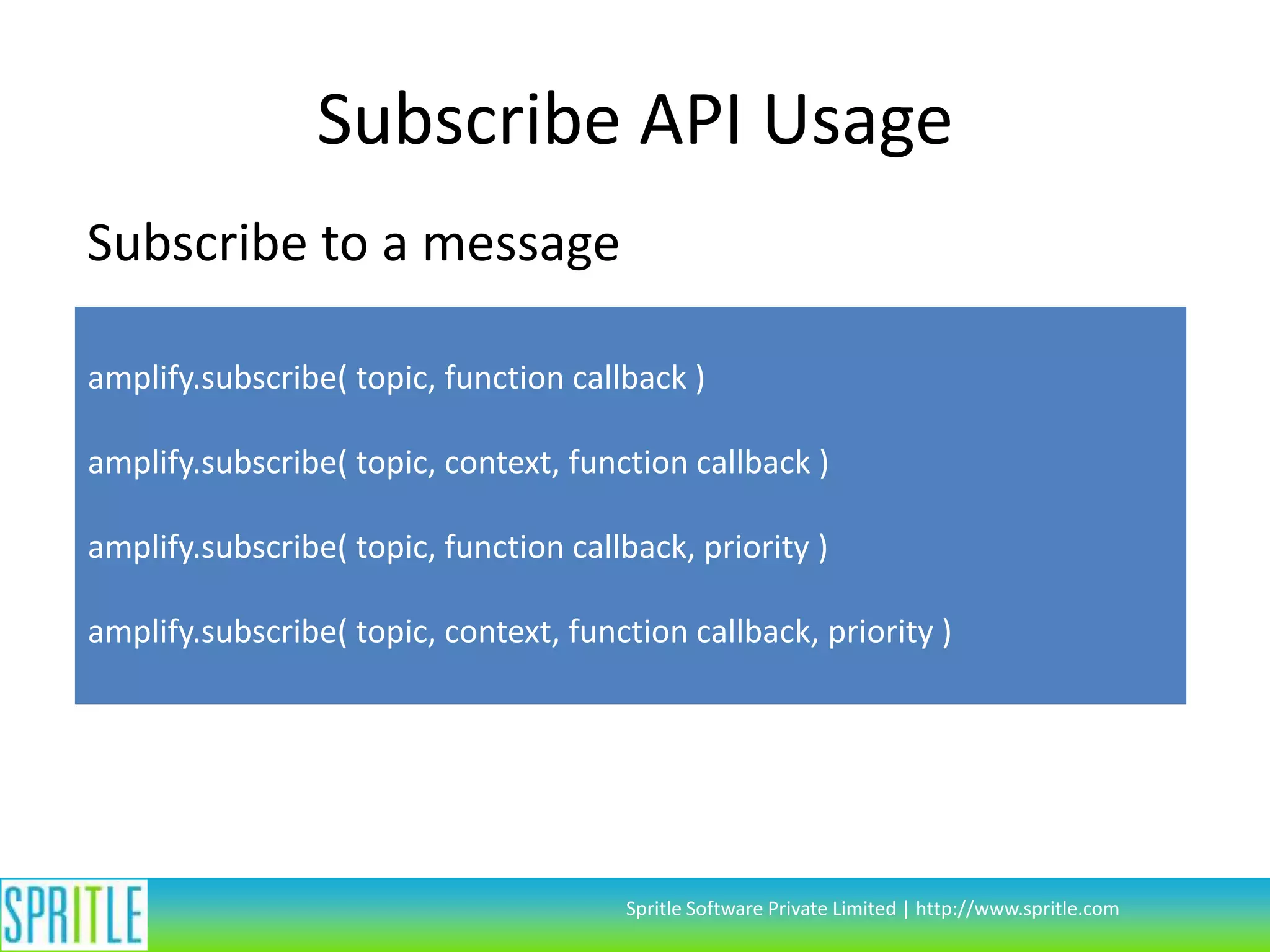 Subscribe API Usage
Subscribe to a message
amplify.subscribe( topic, function callback )
amplify.subscribe( topic, context, function callback )

amplify.subscribe( topic, function callback, priority )
amplify.subscribe( topic, context, function callback, priority )

Spritle Software Private Limited | http://www.spritle.com

 