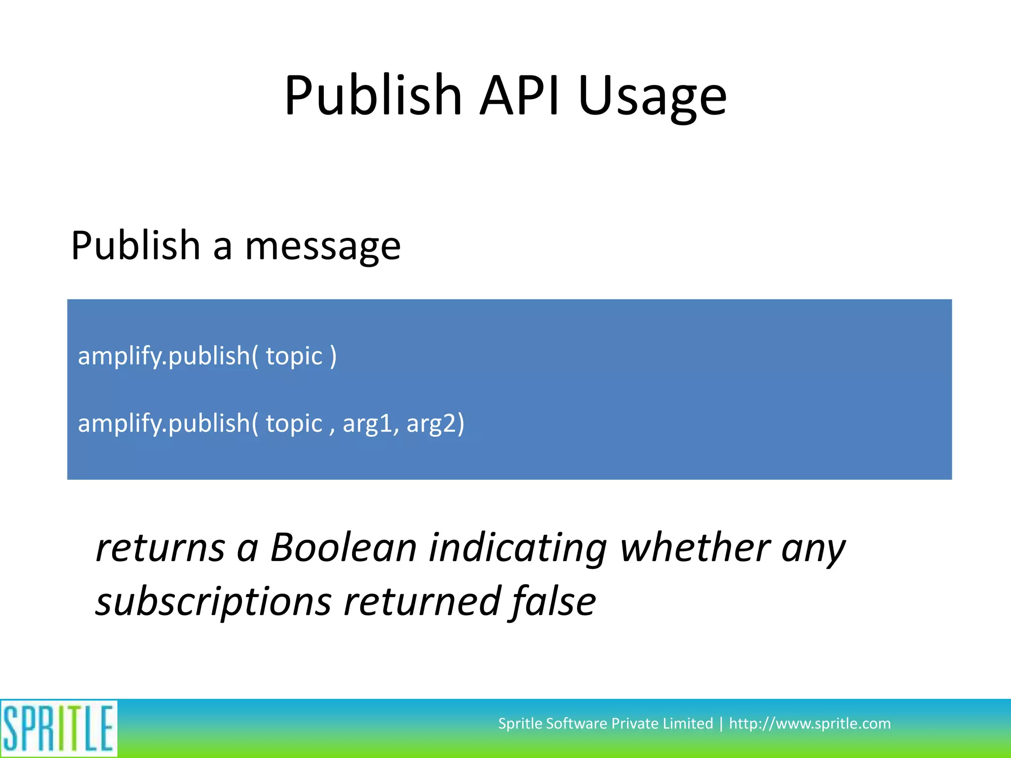 Publish API Usage
Publish a message
amplify.publish( topic )
amplify.publish( topic , arg1, arg2)

returns a Boolean indicating whether any
subscriptions returned false
Spritle Software Private Limited | http://www.spritle.com

 