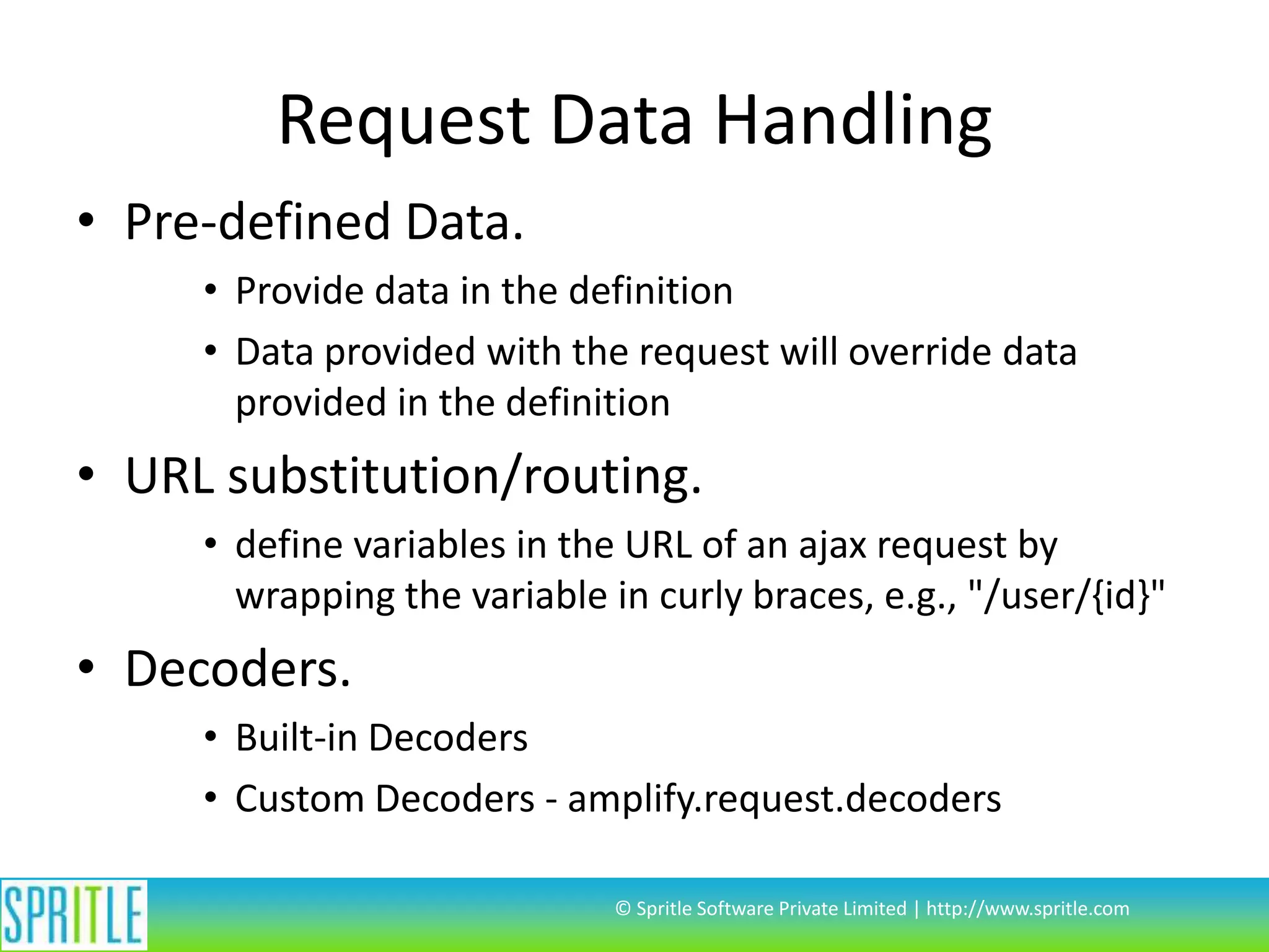 Request Data Handling
• Pre-defined Data.
• Provide data in the definition
• Data provided with the request will override data
provided in the definition

• URL substitution/routing.
• define variables in the URL of an ajax request by
wrapping the variable in curly braces, e.g., "/user/{id}"

• Decoders.
• Built-in Decoders
• Custom Decoders - amplify.request.decoders
© Spritle Software Private Limited | http://www.spritle.com

 