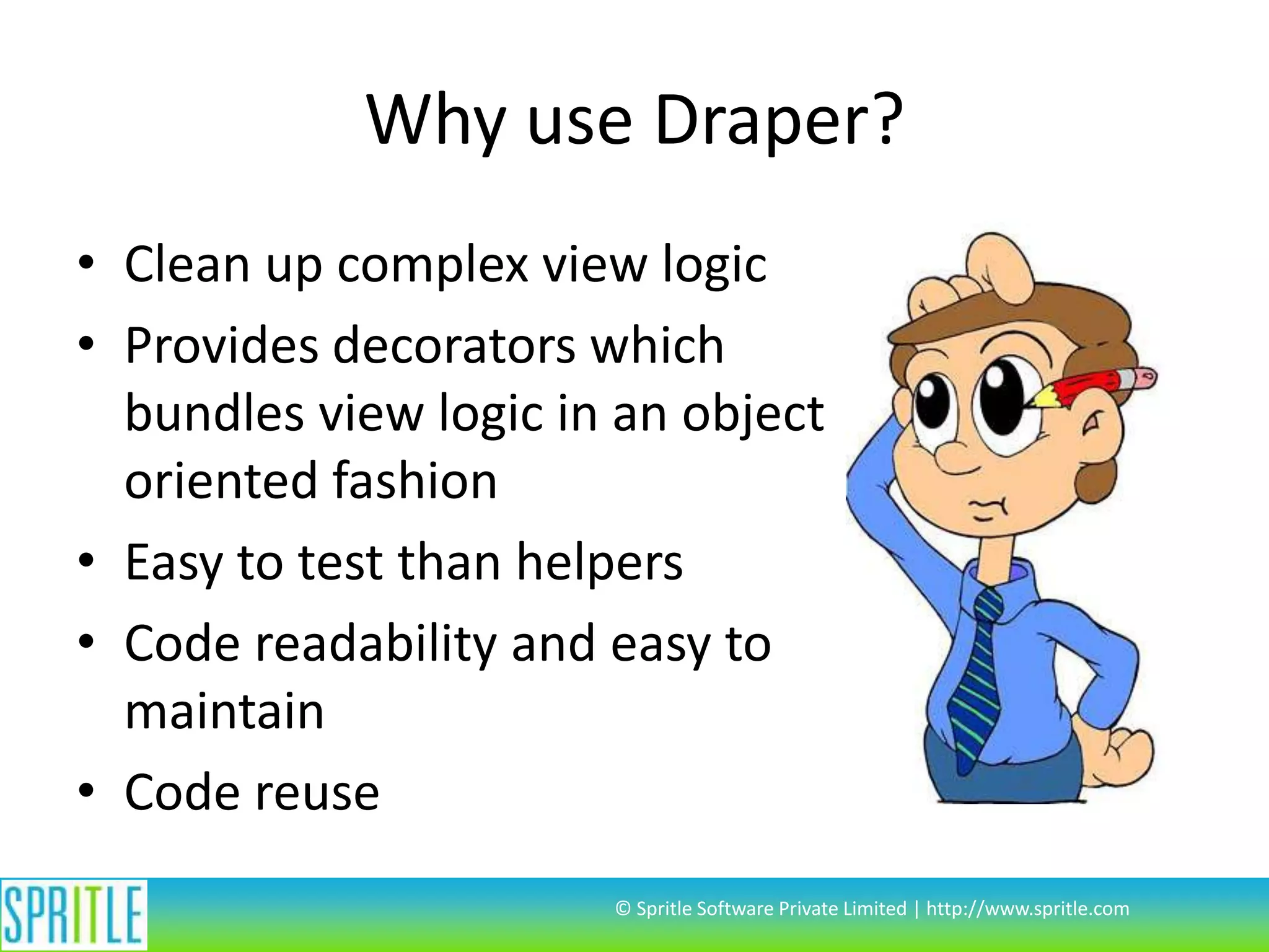 Why use Draper?
• Clean up complex view logic
• Provides decorators which
bundles view logic in an object
oriented fashion
• Easy to test than helpers
• Code readability and easy to
maintain
• Code reuse
© Spritle Software Private Limited | http://www.spritle.com
 