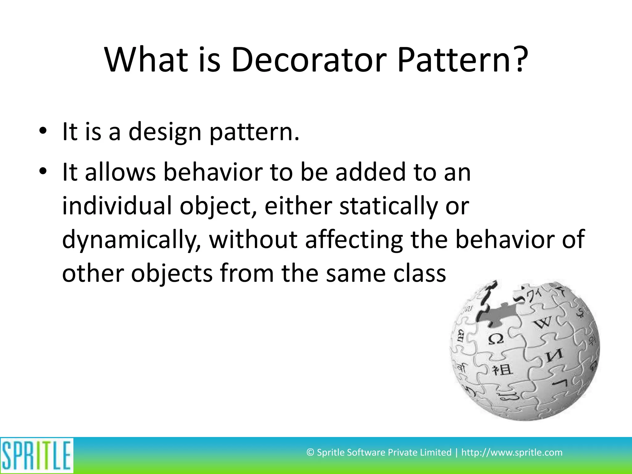 What is Decorator Pattern?
• It is a design pattern.
• It allows behavior to be added to an
individual object, either statically or
dynamically, without affecting the behavior of
other objects from the same class
© Spritle Software Private Limited | http://www.spritle.com
 