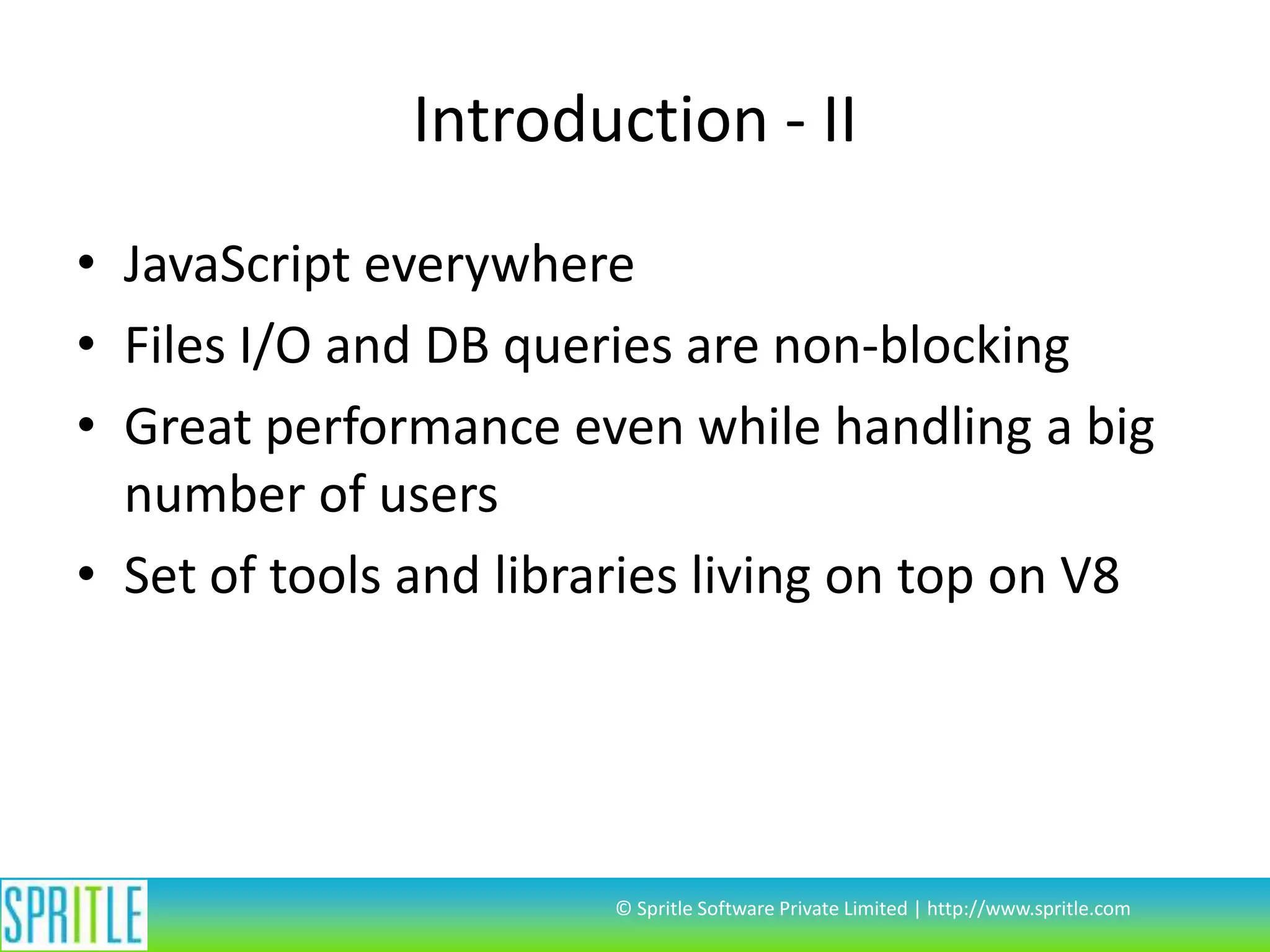 Introduction - II
• JavaScript everywhere
• Files I/O and DB queries are non-blocking
• Great performance even while handling a big
number of users
• Set of tools and libraries living on top on V8

© Spritle Software Private Limited | http://www.spritle.com

 