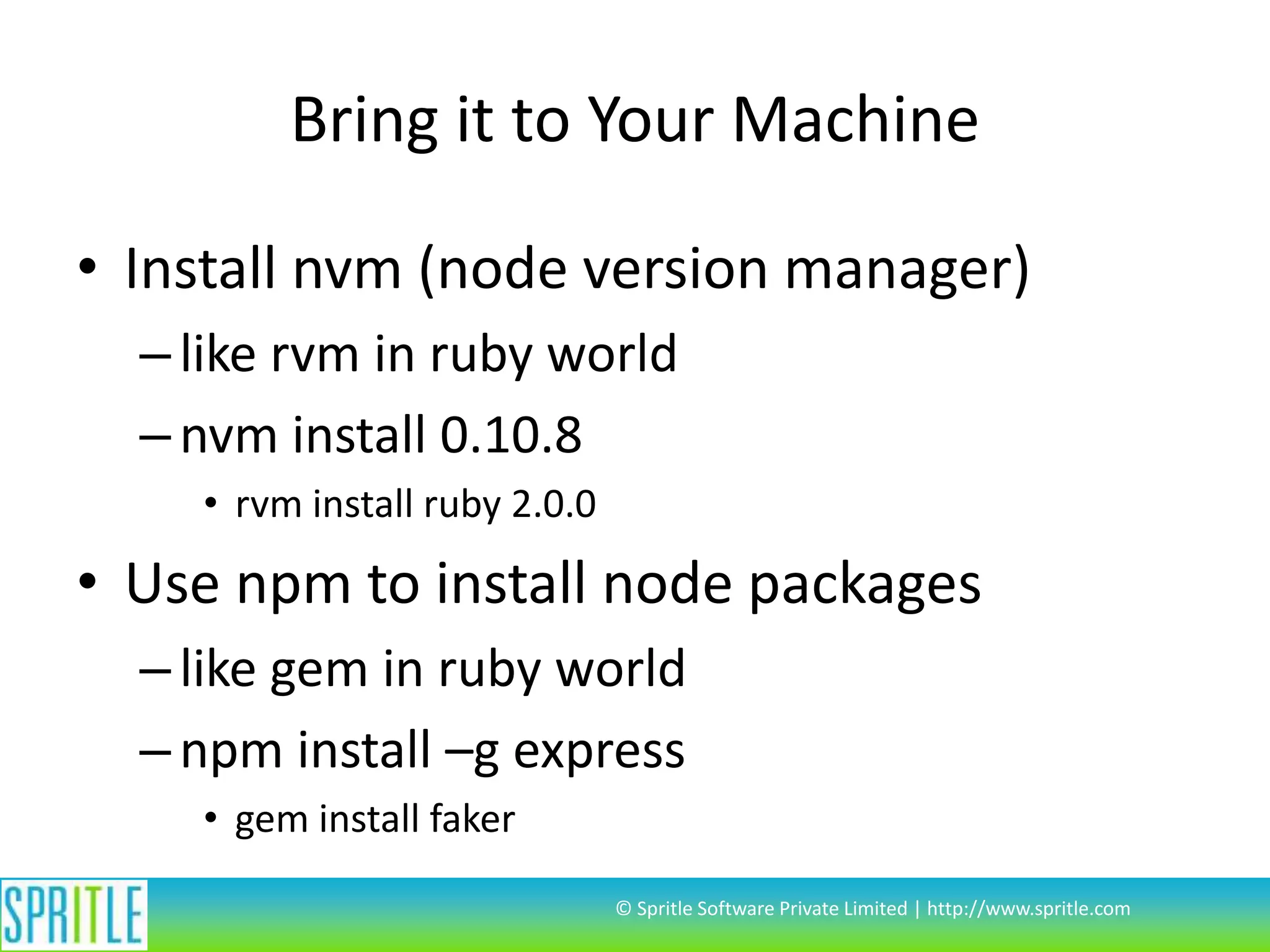 Bring it to Your Machine
• Install nvm (node version manager)
– like rvm in ruby world
– nvm install 0.10.8
• rvm install ruby 2.0.0

• Use npm to install node packages
– like gem in ruby world
– npm install –g express
• gem install faker
© Spritle Software Private Limited | http://www.spritle.com

 