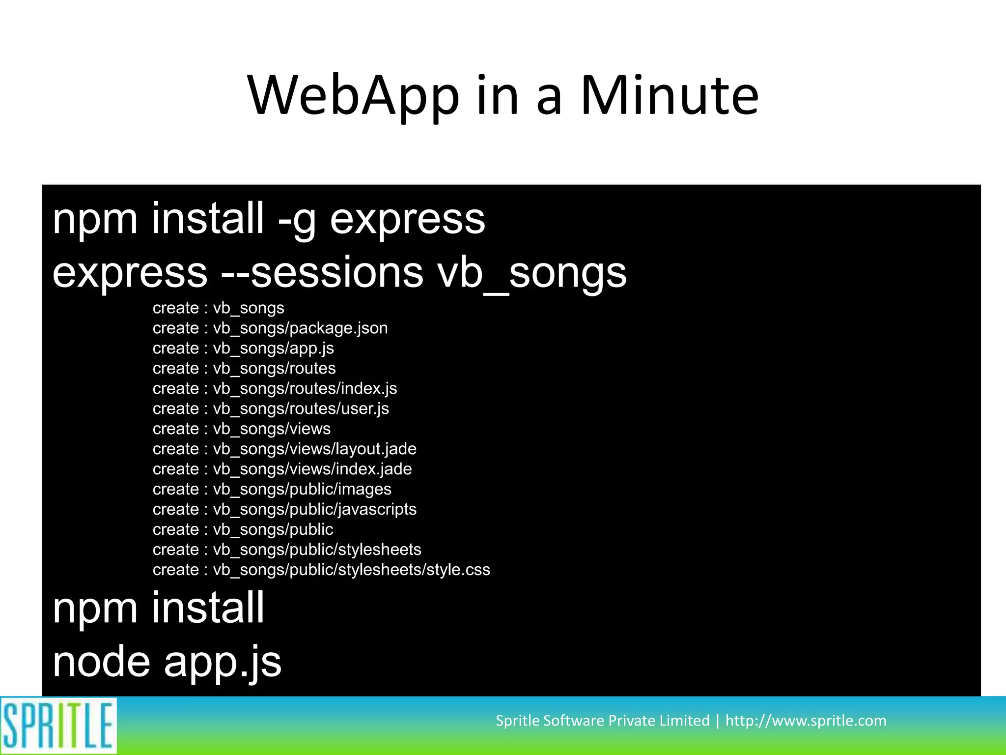 WebApp in a Minute
npm install -g express
express --sessions vb_songs
create : vb_songs
create : vb_songs/package.json
create : vb_songs/app.js
create : vb_songs/routes
create : vb_songs/routes/index.js
create : vb_songs/routes/user.js
create : vb_songs/views
create : vb_songs/views/layout.jade
create : vb_songs/views/index.jade
create : vb_songs/public/images
create : vb_songs/public/javascripts
create : vb_songs/public
create : vb_songs/public/stylesheets
create : vb_songs/public/stylesheets/style.css

npm install
node app.js
Spritle Software Private Limited | http://www.spritle.com

 