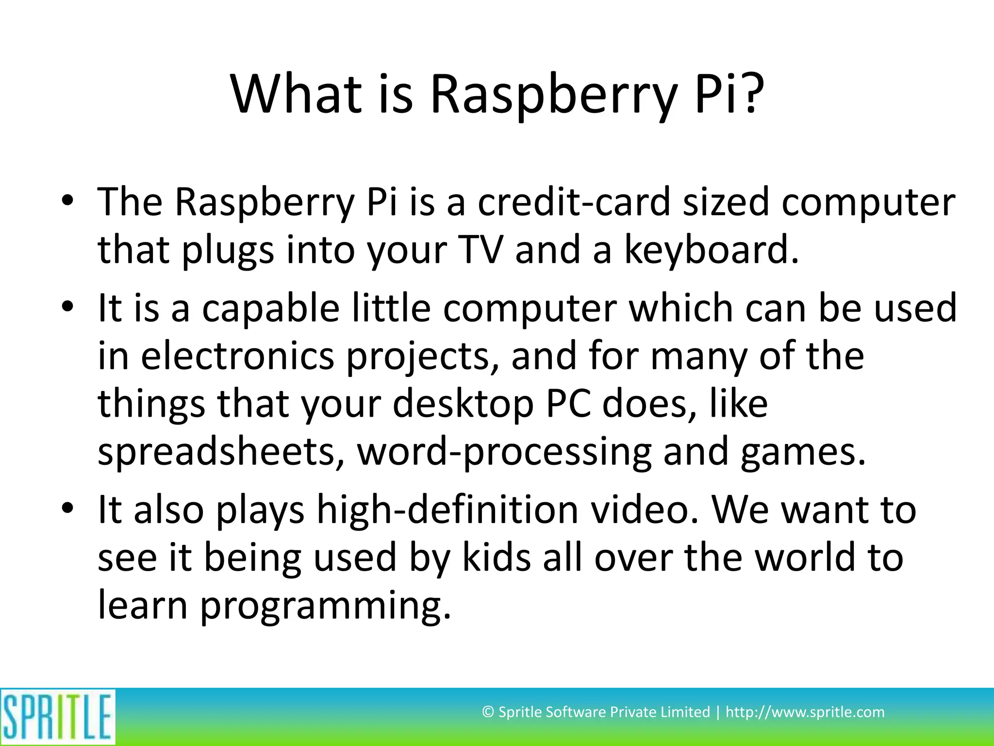 What is Raspberry Pi? • The Raspberry Pi is a credit-card sized computer that plugs into your TV and a keyboard. • It is a capable little computer which can be used in electronics projects, and for many of the things that your desktop PC does, like spreadsheets, word-processing and games. • It also plays high-definition video. We want to see it being used by kids all over the world to learn programming. © Spritle Software Private Limited | http://www.spritle.com 