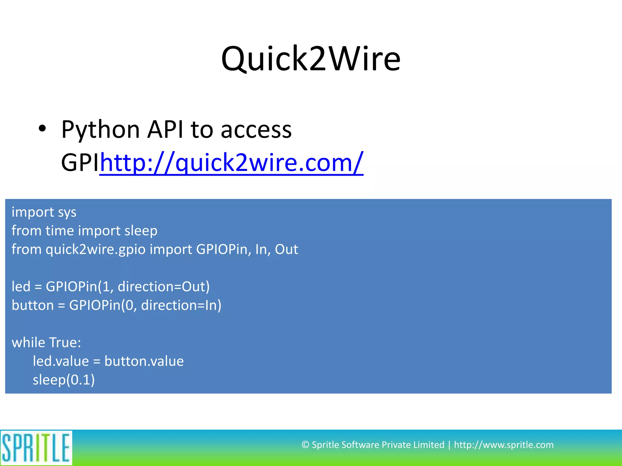 Quick2Wire • Python API to access GPIhttp://quick2wire.com/ import sys from time import sleep from quick2wire.gpio import GPIOPin, In, Out led = GPIOPin(1, direction=Out) button = GPIOPin(0, direction=In) while True: led.value = button.value sleep(0.1) © Spritle Software Private Limited | http://www.spritle.com 
