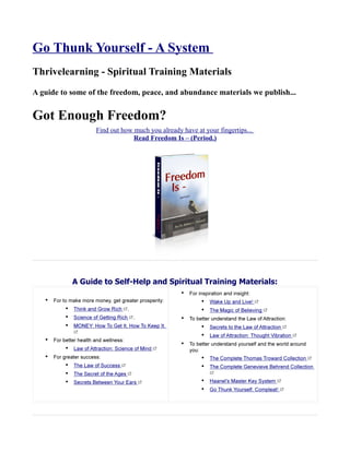 Go Thunk Yourself - A System
Thrivelearning - Spiritual Training Materials
A guide to some of the freedom, peace, and abundance materials we publish...


Got Enough Freedom?
                  Find out how much you already have at your fingertips...
                               Read Freedom Is – (Period.)




           A Guide to Self-Help and Spiritual Training Materials:
 