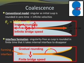 Coalescence
Conventional model: singular as initial cusp is
rounded in zero time -> infinite velocities
Interface formation: singularity-free as cusp is rounded in
finite time that it takes internal interface to disappear
Forming
interface
dθ
Instant rounding
Infinite bridge speed
90dθ °
=180dθ °
=
dr
dt
→ ∞
r
Gradual rounding
Finite bridge speed
 
