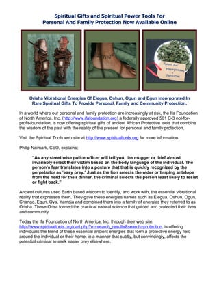 Spiritual Gifts and Spiritual Power Tools For
            Personal And Family Protection Now Available Online




     Orisha Vibrational Energies Of Elegua, Oshun, Ogun and Egun Incorporated In
      Rare Spiritual Gifts To Provide Personal, Family and Community Protection.

In a world where our personal and family protection are increasingly at risk, the Ifa Foundation
of North America, Inc. (http://www.ifafoundation.org) a federally approved 501 C-3 not-for-
profit-foundation, is now offering spiritual gifts of ancient African Protective tools that combine
the wisdom of the past with the reality of the present for personal and family protection.

Visit the Spiritual Tools web site at http://www.spiritualtools.org for more information.

Philip Neimark, CEO, explains;

       “As any street wise police officer will tell you, the mugger or thief almost
       invariably select their victim based on the body language of the individual. The
       person’s fear translates into a posture that that is quickly recognized by the
       perpetrator as ‘easy prey.’ Just as the lion selects the older or limping antelope
       from the herd for their dinner, the criminal selects the person least likely to resist
       or fight back.”

Ancient cultures used Earth based wisdom to identify, and work with, the essential vibrational
reality that expresses them. They gave these energies names such as Elegua, Oshun, Ogun,
Chango, Egun, Oya, Yemoja and combined them into a family of energies they referred to as
Orisha. These Orisa formed the practical natural science that guided and protected their lives
and community.

Today the Ifa Foundation of North America, Inc. through their web site,
http://www.spiritualtools.org/cart.php?m=search_results&search=protection, is offering
individuals the blend of these essential ancient energies that form a protective energy field
around the individual or their home, in a manner that subtly, but convincingly, affects the
potential criminal to seek easier prey elsewhere.
 