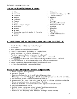 Spirituality in Counseling – Kevin J. Drab 
Some Spiritual/Religious Sources 
♦ Islam 
♦ Hinduism 
♦ Buddhism 
♦ Taoism 
♦ Christianity 
♦ Judaism 
♦ Bahai 
♦ Native American religions 
♦ Shamanism 
♦ Santeria 
♦ Voodou 
♦ Channeling, e.g., Seth Speaks, A Course in Miracles 
♦ Fiction 
♦ Spiritualism 
♦ Inspirational books, e.g., The Celestine Prophecy 
♦ Mysticism 
♦ UFOs 
♦ Theosophy 
♦ Wicca/Pagan Movement 
♦ Reincarnation/Past life memories 
♦ Scientology 
♦ Satanism 
♦ Psychedelics 
♦ Near-Death Experiences 
♦ Dreams 
Examining our tacit assumptions -- Does a spiritual belief need to: 
♦ Benefit the individual? Produce positive feelings? 
♦ Be realistic? 
♦ Refer to a transcendent (not physical) reality? 
♦ Have a social component, or be asocial, or even antisocial? 
♦ Involve a morality—the valuation of behaviors? 
♦ Provide an explanation for the universe and the individual? 
♦ Be teleological: provide a purpose for the world and the individual? 
♦ Be a consistent set of concepts and assumptions which guide the individual’s behavior? 
♦ Have ancient origins, or be developed outside of the individual’s experience? 
♦ Involve a personal relationship with a transcendent force or realm? 
♦ Be explicable or applicable to another individual? 
Some Possible Therapeutic Factors of Spirituality 
• Relief, acceptance, peace, gratitude. 
• Optimism and hope 
• Belonging: both as being-in-the-world and social connectedness 
• Meaningful world-view: "the purpose of it all; sense of direction; of how all events are related. 
• Decreased fear, anxiety, depression, frustration, anger, etc. 
• Redefinition of self: usually more positive and accepting of self; new, more enhanced identity. 
• Improved relationships; less focus on self; more altruistic. 
• Surrender of infantile-like control; increased trust in processes of world and self. 
• Increased motivation and energy. 
• Feelings of more courage and strength in face of hardships, threats, death. 
• Deeper involvement with and connectedness to life. 
• Humility in face of accepted limits and awe of meaning of life and universe. 9 
 