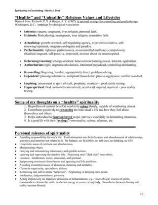 Spirituality in Counseling – Kevin J. Drab 
“Healthy” and “Unhealthy” Religious Values and Lifestyles 
Derived from: Richards, P. S. & Bergin, A. E. (1997). A spiritual strategy for counseling and psychotherapy. Washington, D.C.: American Psychological Association. 
• Intrinsic: sincere, congruent, lives religion, personal faith. 
• Extrinsic: Role playing, incongruent, uses religion, normative faith. 
• Actualizing: growth-oriented, self-regulating agency, experiential/creative, self- renewing/repentant, integrates ambiguity and paradox. 
• Perfectionistic: righteous performances, overcontrolled inefficacy, compulsively ritualistic/stagnant, self-punitive, depressed, anxious about the unanticipated. 
• Reforming/renewing: change-oriented, benevolent/reforming power, tolerant, egalitarian. 
• Authoritarian: rigid, dogmatic/absolutistic, intolerant/prejudiced, controlling/dominating. 
• Reconciling: forgiving, humble, appropriately direct, problem solving. 
• Dependent: pleasing/submissive, compliant/masochistic, passive-aggressive, conflict avoidant. 
• Inspiring: attunement to spirit of truth, prophetic, mystical – good reality testing. 
• Hyperspiritual: God controlled/externalized, occult/evil inspired, mystical – poor reality testing. 
Some of my thoughts on a “healthy” spirituality 
1. Regardless of content belief(s) need to be robust (hardy, capable of weathering crises). 
2. Contributes positively to enhancing the individual’s life and how they feel about themselves and others. 
3. Helps individual to function better (cope, survive), especially in demanding situations. 
4. Is a good fit with their “ecology”--personality, culture, schemas, etc. 
Personal misuses of spirituality 
• Avoiding responsibility for one's life. Total absorption into belief system and abandonment of relationships, activities and interests not related to it. No balance, no flexibility, no self-care, no thinking, no life! 
• Unrealistic sense of certitude and absoluteness. 
• Manipulating others. 
• Denying and rationalizing inhumanity and ignoble actions. 
• Ignoring and repressing the shadow side. Projecting one's "dark side" onto others. 
• Laziness: intellectual, social, emotional, and spiritual. 
• Suppressing emotional disturbances and ignoring real life problems. 
• Avoiding existential issues of aloneness, meaning and mortality. 
• Claims to superiority, specialness, elitism. 
• Repressing real self to attain "perfection". Neglecting or denying one's needs. 
• Intolerance, judgementalness, paranoia. 
• Acting impulsively on impulses, delusions or hallucinations, e.g., voice of God, visions of spirits, commands to cleanse the earth, exuberant energy to convert everybody. Boundaries between fantasy and reality become blurred. 
10 
 