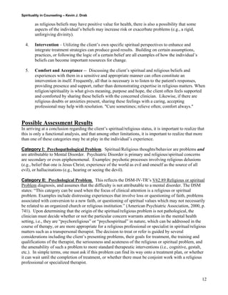 Spirituality in Counseling – Kevin J. Drab 
as religious beliefs may have positive value for health, there is also a possibility that some aspects of the individual’s beliefs may increase risk or exacerbate problems (e.g., a rigid, unforgiving divinity). 
4. Intervention – Utilizing the client’s own specific spiritual perspectives to enhance and integrate treatment strategies can produce good results. Building on certain assumptions, practices, or following the logic of a certain belief are all examples of how the individual’s beliefs can become important resources for change. 
5. Comfort and Acceptance -- Discussing the client’s spiritual and religious beliefs and experiences with them in a sensitive and appropriate manner can often constitute an intervention in itself. Frequently, all that is necessary is to listen to the patient's responses, providing presence and support, rather than demonstrating expertise in religious matters. When religion/spirituality is what gives meaning, purpose and hope, the client often feels supported and comforted by sharing these beliefs with the concerned clinician. Likewise, if there are religious doubts or anxieties present, sharing these feelings with a caring, accepting professional may help with resolution. "Cure sometimes; relieve often; comfort always." 
Possible Assessment Results 
In arriving at a conclusion regarding the client’s spiritual/religious status, it is important to realize that this is only a functional analysis, and that among other limitations, it is important to realize that more than one of these categories may be at play in the individual’s experience. 
Category I: Psychopathological Problem. Spiritual/Religious thoughts/behavior are problems and are attributable to Mental Disorder. Psychiatric Disorder is primary and religious/spiritual concerns are secondary or even epiphenomenal. Examples: psychotic processes involving religious delusions (e.g., belief that one is Jesus Christ; experience of the world as evil and oneself as the source of all evil), or hallucinations (e.g., hearing or seeing the devil). 
Category II: Psychological Problem. This reflects the DSM-IV-TR’s V62.89 Religious or spiritual Problem diagnosis, and assumes that the difficulty is not attributable to a mental disorder. The DSM states: “This category can be used when the focus of clinical attention is a religious or spiritual problem. Examples include distressing experiences that involve loss or questioning of faith, problems associated with conversion to a new faith, or questioning of spiritual values which may not necessarily be related to an organized church or religious institution.” (American Psychiatric Association, 2000, p. 741). Upon determining that the origin of the spiritual/religious problem is not pathological, the clinician must decide whether or not the particular concern warrants attention in the mental health setting, i.e., they are “psychoreligious” or “psychospiritual” in nature, which can be addressed in the course of therapy, or are more appropriate for a religious professional or specialist in spiritual/religious matters such as a transpersonal therapist. The decision to treat or refer is guided by several considerations including the client’s presenting problems, their goals for treatment, the training and qualifications of the therapist, the seriousness and acuteness of the religious or spiritual problem, and the amenability of such a problem to more standard therapeutic interventions (i.e., cognitive, gestalt, etc.). In simple terms, one must ask if this problem can find its way onto a treatment plan, or whether it can wait until the completion of treatment, or whether there must be conjoint work with a religious professional or specialized therapist. 12 
 