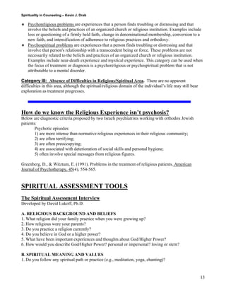Spirituality in Counseling – Kevin J. Drab 
♦ Psychoreligious problems are experiences that a person finds troubling or distressing and that involve the beliefs and practices of an organized church or religious institution. Examples include loss or questioning of a firmly held faith, change in denominational membership, conversion to a new faith, and intensification of adherence to religious practices and orthodoxy. 
♦ Psychospiritual problems are experiences that a person finds troubling or distressing and that involve that person's relationship with a transcendent being or force. These problems are not necessarily related to the beliefs and practices of an organized church or religious institution. Examples include near-death experience and mystical experience. This category can be used when the focus of treatment or diagnosis is a psychoreligious or psychospiritual problem that is not attributable to a mental disorder. 
Category III: Absence of Difficulties in Religious/Spiritual Area. There are no apparent difficulties in this area, although the spiritual/religious domain of the individual’s life may still bear exploration as treatment progresses. 
How do we know the Religious Experience isn’t psychosis? Below are diagnostic criteria proposed by two Israeli psychiatrists working with orthodox Jewish patients: 
Psychotic episodes: 1) are more intense than normative religious experiences in their religious community; 2) are often terrifying; 3) are often preoccupying; 4) are associated with deterioration of social skills and personal hygiene; 5) often involve special messages from religious figures. 
Greenberg, D., & Witztum, E. (1991). Problems in the treatment of religious patients. American Journal of Psychotherapy, 45(4), 554-565. 
SPIRITUAL ASSESSMENT TOOLS 
The Spiritual Assessment Interview 
Developed by David Lukoff, Ph.D. 
A. RELIGIOUS BACKGROUND AND BELIEFS 
1. What religion did your family practice when you were growing up? 
2. How religious were your parents? 
3. Do you practice a religion currently? 
4. Do you believe in God or a higher power? 
5. What have been important experiences and thoughts about God/Higher Power? 
6. How would you describe God/Higher Power? personal or impersonal? loving or stern? 
B. SPIRITUAL MEANING AND VALUES 
1. Do you follow any spiritual path or practice (e.g., meditation, yoga, chanting)? 
13 
 