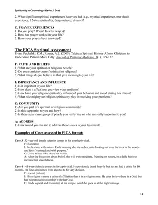 Spirituality in Counseling – Kevin J. Drab 
2. What significant spiritual experiences have you had (e.g., mystical experience, near-death experience, 12-step spirituality, drug-induced, dreams)? 
C. PRAYER EXPERIENCES 
1. Do you pray? When? In what way(s)? 
2. How has prayer worked in your life? 
3. Have your prayers been answered? 
The FICA Spiritual Assessment 
From: Puchalski, C.M., Romer, A.L. (2000). Taking a Spiritual History Allows Clinicians to Understand Patients More Fully. Journal of Palliative Medicine 3(1), 129-137. 
F: FAITH AND BELIEFS 1) What are your spiritual or religious beliefs? 
2) Do you consider yourself spiritual or religious? 
3) What things do you believe in that give meaning to your life? 
I: IMPORTANCE AND INFLUENCE 1) Is it important in your life? 
2) How does it affect how you view your problems? 
3) How have your religion/spirituality influenced your behavior and mood during this illness? 
4) What role might your religion/spirituality play in resolving your problems? 
C: COMMUNITY 1) Are you part of a spiritual or religious community? 
2) Is this supportive to you and how? 
3) Is there a person or group of people you really love or who are really important to you? 
A: ADDRESS 1) How would you like me to address these issues in your treatment? 
Examples of Cases assessed in FICA format: 
Case 3 -52-year-old female scientist comes in for yearly physical. 
F: Naturalist I: Feels at one with nature. Each morning she sits on her patio looking out over the trees in the woods and feels "centered and with purpose." C: Close friends who share her values. A: After the discussion about belief, she will try to meditate, focusing on nature, on a daily basis to increase her peacefulness. 
Case 4 - 45-year-old male comes in for a physical. He previously drank heavily but has not had a drink for 10 months. He finds abstinence from alcohol to be very difficult. 
F: Jewish (reform) I: His religion is more a cultural affiliation than it is a religious one. He does believe there is a God, but has no personal relationship with that God. C: Finds support and friendship at his temple, which he goes to at the high holidays. 
14 
 