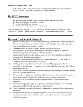 Spirituality in Counseling – Kevin J. Drab 
A: He will try Alcoholic Anonymous as a way of maintaining his sobriety. He is not sure what the concept of "turning it over to God" means, but he will try to work on it. 
The HOPE Assessment 
H -- sources of hope, strength, comfort, meaning, peace, love and connection O -- the role of organized religion for the patient P -- personal spirituality and practices E -- effects on medical care and end-of-life decisions 
From: Anandarajah, G., & Hight, E. (2001). Spirituality and Medical Practice: Using the HOPE Questions as a Practical Tool for Spiritual Assessment. American Family Physician, 63(1), 81-89. 
Therapist Problems With Spirituality 
1. Ignorance or unwillingness to acknowledge that therapy and spirituality are often dealing with the same issues of meaning and identity; and not understanding how they work together in some areas and are applied separately in others. 
2. Lack of knowledge or training in dealing with spiritually-related matters. 
3. “Psychologizing” by dismissing client’s spiritual concerns as symptoms of regressive tendencies, neuroticism, immaturity, or defense mechanisms. 
4. “Spiritualizing” by believing that spiritual forces will solve/absolve/heal/correct all client’s problems if only their faith is strengthened. 
5. Intentional or unconscious proselytizing of one’s own belief system, e.g., AA, New Age, Christianity, Humanism, Rationalism, Me-ism, etc. 
6. Mistakenly channeling all client’s spiritual concerns into 12 step program, rather than recognizing its limits, doing a — evaluation of the needs, and endeavoring to provide guidance, resources and referrals. 
7. Fear of client’s spiritual insights and experiences, particularly when they are emotional. Failing to take the Dr. Silkworth approach. 
8. Problems with own spirituality, particularly unfinished business with some spiritual system or with parental/authority figures, which results in destructive counter-transference. 
9. Intimidated by fervor, knowledge, or authority of client and/or their belief system and experiences. 
10. Own intolerance, prejudice, rigidity, or ignorance. Including unwillingness to be exposed to and learn about others’ beliefs and religious symbols/rituals. 
11. Failing to challenge client’s beliefs, practices or experiences, which are clearly more harmful than helpful. 
12. Relying on spiritual guidance in doing therapy to the exclusion of clinical supervision, peer consultation, reading professional literature, and continual openness to new concepts and methods of treatment. 
15 
 