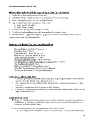 Spirituality in Counseling – Kevin J. Drab 
What a therapist could do regarding a client’s spirituality 
1. Be alert for indications of problems in this area. 
2. Call attention to the subject and provide an explanation for your questioning. 
3. Assist client to identify and articulate beliefs and needs. 
4. Help in identifying what is working and what is not: 
a. in the client’s life spheres 
b. in the therapy process 
5. Facilitate client making desired changes in beliefs. 
6. Provide information and materials, e.g. books and articles, to assist client. 
7. Provide referrals to appropriate experts, e.g., pastoral counselors and spiritual mentors, and to groups with germane spiritual orientations. 
Some useful books for the searching client 
Came to Believe, Alcoholics Anonymous 
Care of the Soul, T. Moore 
Chop Wood, Carry Water, Fields, et al. 
How to Keep a Spiritual Journal, R. Klug 
Man’s Search For Meaning, V. Frankl 
My Spiritual Progress Guide, L. Hyde (Hazelden) 
The Alternative 12 Steps: A secular guide to recovery, M. Cleveland 
The Road Less Traveled, S. Peck 
What is Spirituality?, P. Bjorkland (Hazelden) 
When Bad Things Happen to Good People, K Kushner 
Women and Spirituality, J. Englemann (Hazelden) 
WHY DIDN’T THEY TELL ME? 
1. Clients are generally not comfortable revealing their religious/spiritual beliefs in the first few sessions of secular therapy unless they are invited to. 
2. They may feel they’ll be thought less of by the therapist, as irrational, not in control of their lives, etc. 
3. Many don’t consider their beliefs relevant to their problem. 
4. Clients may avoid discussing their beliefs as they see a conflict between their problem and the expectations of their faith. 
SOME THINGS TO DO 
™ Notice any clues from documents, what person may be wearing, the terms they use, references to affiliations or significant people in their lives, what they seem to avoid talking about, etc., which you might then inquire about. 
™ In a well-timed manner, you may inquire as to their beliefs, such as: 
1. How do you think about life? I mean, do you think there’s a God; what’s the meaning 
16 
 