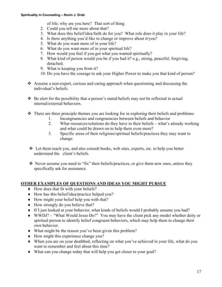 Spirituality in Counseling – Kevin J. Drab 
of life; why are you here? That sort of thing. 
2. Could you tell me more about that? 
3. What does this belief/idea/faith do for you? What role does it play in your life? 
4. Is there anything you’d like to change or improve about it/you? 
5. What do you want more of in your life? 
6. What do you want more of in your spiritual life? 
7. How would you feel if you got what you wanted spiritually? 
8. What kind of person would you be if you had it? e.g., strong, peaceful, forgiving, detached. 
9. What is keeping you from it? 
10. Do you have the courage to ask your Higher Power to make you that kind of person? 
™ Assume a non-expert, curious and caring approach when questioning and discussing the individual’s beliefs. 
™ Be alert for the possibility that a person’s stated beliefs may not be reflected in actual internal/external behaviors. 
™ There are three principle themes you are looking for in exploring their beliefs and problems: 
1. Incongruencies and congruencies between beliefs and behavior 
2. What resources/solutions do they have in their beliefs – what’s already working and what could be drawn on to help them even more? 
3. Specific areas of their religious/spiritual beliefs/practices they may want to change. 
™ Let them teach you, and also consult books, web sites, experts, etc. to help you better understand the client’s beliefs. 
™ Never assume you need to “fix” their beliefs/practices, or give them new ones, unless they specifically ask for assistance. 
OTHER EXAMPLES OF QUESTIONS AND IDEAS YOU MIGHT PURSUE 
♦ How does that fit with your beliefs? 
♦ How has this belief/idea/practice helped you? 
♦ How might your belief help you with that? 
♦ How strongly do you believe that? 
♦ If I just looked at your behavior, what kinds of beliefs would I probably assume you had? 
♦ WWDJ? – “What Would Jesus Do?” You may have the client pick any model whether deity or spiritual person to identify belief congruent behaviors, which may help them to change their own behavior. 
♦ What might be the reason you’ve been given this problem? 
♦ How might this experience change you? 
♦ When you are on your deathbed, reflecting on what you’ve achieved in your life, what do you want to remember and feel about this time? 
♦ What can you change today that will help you get closer to your goal? 
17 
 