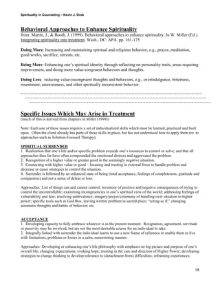 Spirituality in Counseling – Kevin J. Drab 
Behavioral Approaches to Enhance Spirituality 
from: Martin, J., & Booth, J. (1999). Behavioral approaches to enhance spirituality. In W. Miller (Ed.). Integrating spirituality into treatment. Wash., DC: APA. pp. 161-175. 
Doing More: Increasing and maintaining spiritual and religious behavior, e.g., prayer, meditation, good works, sacrifice, retreats, etc. 
Being More: Enhancing one’s spiritual identity through reflecting on personality traits, areas requiring improvement, and doing more value-congruent behaviors and thoughts. 
Doing Less: reducing value-incongruent thoughts and behaviors, e.g., overindulgence, bitterness, resentment, unawareness, and other spiritually inconsistent behavior. 
Specific Issues Which May Arise in Treatment 
(much of this is derived from chapters in Miller (1999)) 
Note: Each one of these issues requires a set of individualized skills which must be learned, practiced and built upon. Often the client already has parts of these skills in place, but has not understood how to apply them (re. to approaches such as Solution-Focused Therapy). 
SPIRITUAL SURRENDER 
1. Realization that one’s life and/or specific problem exceeds one’s resources to control or solve; and that all approaches thus far have often compounded the emotional distress and aggravated the problem. 
2. Recognition of a higher value or greater good in the seemingly negative situation. 
3. Connecting with higher value or good – focusing and trusting in external force to handle problem and decrease or cease strategies to control the situation. 
4. Surrender is followed by an enhanced state of being (total acceptance, feelings of completeness, gratitude and compassion) and not a sense of defeat or loss. 
Approaches: List of things can and cannot control; inventory of positive and negative consequences of trying to control the uncontrollable; examining incongruencies in one’s spiritual view of the world; addressing feelings of vulnerability and fear; resolving ambivalence; imagery/prayer/ceremony of handling over situation to higher power; specific tools such as God Box, leaving written problem in sacred place; “acting as if;” changing automatic thoughts and habits of behavior; etc. 
ACCEPTANCE 
1. Developing capacity to fully embrace whatever is in the present moment. Resignation, agreement, servitude or passivity may be involved, but are not the most desirable course for an individual to take. 
2. Integrally linked with surrender the individual learns to use a new frame of reference to enable them to live with limitations, problems or losses in a calm, nonresisting manner. 
Approaches: Developing or enhancing one’s life philosophy with emphasis on big picture and purpose of one’s overall life; changing expectations; evoking hope; trusting in the care and direction of Higher Power; developing strategies to change thinking to develop tolerance to (detachment from) difficulties; reframing experiences; 
18 
 
