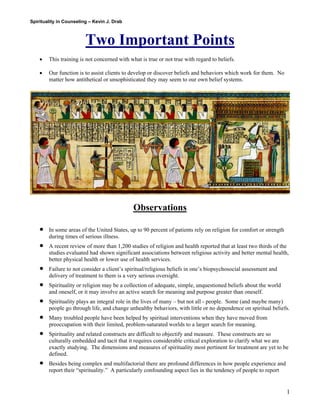 Spirituality in Counseling – Kevin J. Drab 
Two Important Points 
• This training is not concerned with what is true or not true with regard to beliefs. 
• Our function is to assist clients to develop or discover beliefs and behaviors which work for them. No matter how antithetical or unsophisticated they may seem to our own belief systems. 
Observations 
• In some areas of the United States, up to 90 percent of patients rely on religion for comfort or strength during times of serious illness. 
• A recent review of more than 1,200 studies of religion and health reported that at least two thirds of the studies evaluated had shown significant associations between religious activity and better mental health, better physical health or lower use of health services. 
• Failure to not consider a client’s spiritual/religious beliefs in one’s biopsychosocial assessment and delivery of treatment to them is a very serious oversight. 
• Spirituality or religion may be a collection of adequate, simple, unquestioned beliefs about the world and oneself, or it may involve an active search for meaning and purpose greater than oneself. 
• Spirituality plays an integral role in the lives of many – but not all - people. Some (and maybe many) people go through life, and change unhealthy behaviors, with little or no dependence on spiritual beliefs. 
• Many troubled people have been helped by spiritual interventions when they have moved from preoccupation with their limited, problem-saturated worlds to a larger search for meaning. 
• Spirituality and related constructs are difficult to objectify and measure. These constructs are so culturally embedded and tacit that it requires considerable critical exploration to clarify what we are exactly studying. The dimensions and measures of spirituality most pertinent for treatment are yet to be defined. 
• Besides being complex and multifactorial there are profound differences in how people experience and report their “spirituality.” A particularly confounding aspect lies in the tendency of people to report 
1 
 