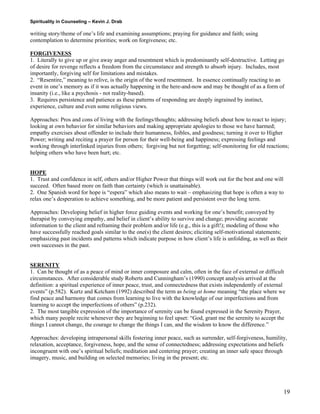 Spirituality in Counseling – Kevin J. Drab 
writing story/theme of one’s life and examining assumptions; praying for guidance and faith; using contemplation to determine priorities; work on forgiveness; etc. 
FORGIVENESS 
1. Literally to give up or give away anger and resentment which is predominantly self-destructive. Letting go of desire for revenge reflects a freedom from the circumstance and strength to absorb injury. Includes, most importantly, forgiving self for limitations and mistakes. 
2. “Resentire,” meaning to relive, is the origin of the word resentment. In essence continually reacting to an event in one’s memory as if it was actually happening in the here-and-now and may be thought of as a form of insanity (i.e., like a psychosis - not reality-based). 
3. Requires persistence and patience as these patterns of responding are deeply ingrained by instinct, experience, culture and even some religious views. 
Approaches: Pros and cons of living with the feelings/thoughts; addressing beliefs about how to react to injury; looking at own behavior for similar behaviors and making appropriate apologies to those we have harmed; empathy exercises about offender to include their humanness, foibles, and goodness; turning it over to Higher Power; writing and reciting a prayer for person for their well-being and happiness; expressing feelings and working through interlinked injuries from others; forgiving but not forgetting; self-monitoring for old reactions; helping others who have been hurt; etc. 
HOPE 
1. Trust and confidence in self, others and/or Higher Power that things will work out for the best and one will succeed. Often based more on faith than certainty (which is unattainable). 
2. One Spanish word for hope is “espera” which also means to wait – emphasizing that hope is often a way to relax one’s desperation to achieve something, and be more patient and persistent over the long term. 
Approaches: Developing belief in higher force guiding events and working for one’s benefit; conveyed by therapist by conveying empathy, and belief in client’s ability to survive and change; providing accurate information to the client and reframing their problem and/or life (e.g., this is a gift!); modeling of those who have successfully reached goals similar to the one(s) the client desires; eliciting self-motivational statements; emphasizing past incidents and patterns which indicate purpose in how client’s life is unfolding, as well as their own successes in the past. 
SERENITY 
1. Can be thought of as a peace of mind or inner composure and calm, often in the face of external or difficult circumstances. After considerable study Roberts and Cunningham’s (1990) concept analysis arrived at the definition: a spiritual experience of inner peace, trust, and connectedness that exists independently of external events” (p.582). Kurtz and Ketcham (1992) described the term as being at home meaning “the place where we find peace and harmony that comes from learning to live with the knowledge of our imperfections and from learning to accept the imperfections of others” (p.232). 
2. The most tangible expression of the importance of serenity can be found expressed in the Serenity Prayer, which many people recite whenever they are beginning to feel upset: “God, grant me the serenity to accept the things I cannot change, the courage to change the things I can, and the wisdom to know the difference.” 
Approaches: developing intrapersonal skills fostering inner peace, such as surrender, self-forgiveness, humility, relaxation, acceptance, forgiveness, hope, and the sense of connectedness; addressing expectations and beliefs incongruent with one’s spiritual beliefs; meditation and centering prayer; creating an inner safe space through imagery, music, and building on selected memories; living in the present; etc. 
19 
 