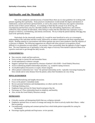Spirituality in Counseling – Kevin J. Drab 
Spirituality and the Mentally Ill 
Due to the complexity and idiosyncrasy of mental illness there are no clear guidelines for working with patients regarding their spirituality. Some practical considerations would include the degree and duration of stabilization, current and former spiritual beliefs, as well as the content of delusions and cognitive distortions and the extent of their current influence. It is tempting to think that the concept of an all-loving, all- encompassing spiritual force may be a desirable antidote to the self-loathing, hopelessness, and isolation suffered by many mentally-ill individuals, while failing to realize that the individual may experience such a prospect as intrusive, overwhelming, and entirely unwelcome. We try to help the patient identify what they may need in the spirituality domain. 
Particularly for the chronically mentally ill, it would be more beneficial to arrive at a circumspect understanding of the individual and their needs, followed by an indirect exploration with them regarding their beliefs. Reading material or conversations with fellow-patients may prove more productive then the inquiries of a clinician or chaplain. The following suggestions are offered with some reticence in recognition of how difficult it is to generalize on such matters—on occasion I have successfully done the opposite of what I suggest here. The most important use of spirituality in the early stages of recovery from mental or physical illness is as a positive motivator to get through the daily travails. 
SCHIZOPHRENIA 
♦ Stay concrete, simple and here-and-now. 
♦ Focus on hope in current life and immediate future. 
♦ Avoid supernatural or abstract concepts. 
♦ Suggest a spiritual force represented by structure of patient’s life (GOD = Good Orderly Direction). 
♦ Assist in identifying helpful relationships and plans, e.g., symptom-coping resources. 
♦ Avoid philosophical discussions or cryptic, bizarre tangents. 
♦ Allow patient to determine how “close” the spiritual relationship can be—typically I encourage keeping the force outside and at some distance from the patient, unless their boundaries are very strong. 
BIPOLAR DISORDER 
♦ Avoid intellectualizing and lengthy discussions. 
♦ Focus on the patient’s immediate needs. 
♦ Review personal limitations and interdependency on others and the world. 
♦ Challenge thinking errors. 
♦ Emphasize hope and trust for future based on progress thus far. 
♦ Encourage an I-Thou relationship based on simplicity and humility. 
♦ Also, invoke the Good Orderly Direction concept. 
DEPRESSION 
♦ Critically examine self-denigrating beliefs that use a religious rationale. 
♦ Emphasize spiritual force as source of courage and energy for client to actively tackle their illness—rather than an panacea. 
♦ Unconditionally accepting and constant spiritual force which holds patient responsible for caring for her/himself. 
♦ Encourage regular gratitude and forgiveness review periods. 
20 
 