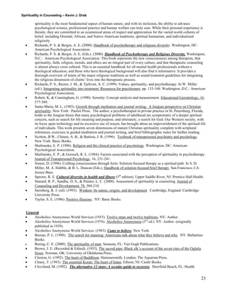 Spirituality in Counseling – Kevin J. Drab 
spirituality is the most fundamental aspect of human nature, and with its inclusion, the ability to advance psychological science, professional practice and human welfare can truly soar. While their personal experience is theistic, they are committed to an ecumenical arena of respect and appreciation for the varied world cultures of belief, including Oriental, African, and Native American traditions, spiritual humanism, and individualized religiosity. 
• Richards, P. S. & Bergin, A. E. (2000). Handbook of psychotherapy and religious diversity. Washington, DC: American Psychological Association. 
• Richards, P. S. & Bergin, A. E. (Eds.). (2000). Handbook of Psychotherapy and Religious Diversity. Washington, D.C.: American Psychological Association. This book represents the new consciousness among therapists, that spirituality, faith, religion, morals, and ethics are an integral part of every culture, and that therapeutic counseling is almost always cross cultural. This is an essential handbook for all mental health professionals without a theological education, and those who have theological background will also find it informative. It provides a thorough overview of tenets of the major religious traditions as well as sound treatment guidelines for integrating the religious dimension of clients’ lives into the therapeutic process. 
• Richards, P. S., Rector, J. M., & Tjeltveit, A. C. (1999). Values, spirituality, and psychotherapy. In W. Miller (ed.), Integrating spirituality into treatment: Resources for practitioners. pp. 133-160. Washington, D.C.: American Psychological Association. 
• Robert, K, & Cunningham, G. (1990). Serenity: Concept analysis and measurement. Educational Gerontology, 16, 577-589. 
• Santa-Maria, M. L. (1983). Growth through meditation and journal writing: A Jungian perspective on Christian spirituality. New York: Paulist Press. The author, a psychotherapist in private practice in St. Petersburg, Florida, holds to the Jungian thesis that many psychological problems of adulthood are symptomatic of a deeper spiritual concern, such as search for life meaning and purpose, and ultimately, a search for God. Our Western society, with its focus upon technology and its excessive use of reason, has brought about an impoverishment of the spiritual life of individuals. This work presents seven dimensions of mature Christian spirituality complete with scriptural references, exercises in guided meditation and journal writing, and brief bibliographic notes for further reading. 
• Scotton, B.W., Chinen, A. B., & Battista, J. R. (1996). Textbook of transpersonal psychiatry and psychology. New York: Basic Books. 
• Shafranske, E. P. (1996). Religion and the clinical practice of psychology. Washington, DC: American Psychological Association. 
• Shafranske, E. P., & Gorsuch, R. L. (1984). Factors associated with the perception of spirituality in psychotherapy. Journal of Transpersonal Psychology, 16, 231-241. 
• Simon, D. (1996). Crafting consciousness through form: Solution-focused therapy as a spiritual path. In S. D. Miller, M. A. Hubble, & B. L. Duncan (Eds.), Handbook of solution-focused brief therapy. San Francisco, CA: Jossey-Bass. 
• Spector, R. E. Cultural diversity in health and illness (5th edition). Upper Saddle River, NJ: Prentice Hall Health. 
• Stanard, R. P., Sandhu, D. S., & Painter, L. C. (2000). Assessment of spirituality in counseling. Journal of Counseling and Development, 78, 204-210. 
• Sternberg, R. J. (ed). (1993). Wisdom: Its nature, origins, and development. Cambridge, England: Cambridge University Press. 
• Taylor, S. E. (1986). Positive illusions. NY: Basic Books. 
General 
• Alcoholics Anonymous World Services (1953). Twelve steps and twelve traditions. NY: Author. 
• Alcoholics Anonymous World Services (1976). Alcoholics Anonymous (3rd ed.). NY: Author. (originally published in 1939). 
• Alcoholics Anonymous World Services. (1983). Came to believe. New York. 
• Bernan, P. L. (1990). The search for meaning: Americans talk about what they believe and why. NY: Ballantine Books. 
• Boring, C. E. (2000). The spirituality of man. Sarasota, FL: Van Gogh Publications. 
• Brown, J. E. (Recorded & Edited). (1953). The sacred pipe: Black elk’s account of the seven rites of the Oglalia Sioux. Norman, OK: University of Oklahoma Press. 
• Claxton, G. (1992). The heart of Buddhism. Hammersmith, London; The Aquarian Press. 
• Cleary, T. (1993). The essential Koran: The heart of Islam. Edison, NJ: Castle Books. 
• Cleveland, M. (1992). The alternative 12 steps: A secular guide to recovery. Deerfield Beach, FL: Health 
23 
 