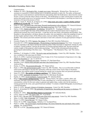 Spirituality in Counseling – Kevin J. Drab 
Communications. 
• DelBene, R. (1981). The breath of life: A simple way to pray. Minneapolis: Winston Press. This may be of assistance to counselors or clients seeking ways to incorporate spirituality in daily life. The author, an Episcopal priest who gives much attention to spiritual direction and teaching others the breath prayer, shares here his counsel for how “to have on the lips what is always in the heart.” The breath prayer is a short, ancient prayer of praise and petition that usually arises out of our present concern. When practiced with discipline, it can bring one closer to an awareness of living in the presence of God. 
• Fields, R., Taylor, P., Weyler, R., & Ingrasci, R. (1984). Chop wood, carry water: A guide to finding spiritual fulfillment in everyday life. NY: Tarcher. 
• Foster, S. 1992). The book of the vision quest: Personal transformation in the wilderness. NY: Simon & Schuster. 
• Fulgham, R. (1995). From beginning to end: The rituals in our lives. New York: Villard. 
• Garvey, J. (Ed.). Modern spirituality: An anthology. Springfield, Ill.: Templegate Publishers. The great spiritual traditions would all agree that many of the problems that the modern industrial nations tend to categorize as political and economic have roots in the heart – a truth that can be seen clearly with attention and discipline. That discipline is what spirituality is all about, declares the author, who was inspired to collect this sampling of some of the best modern spiritual writers. Of the fifteen writers, most are Catholic, Orthodox, or Anglican, and one is Buddhist. This resource puts both counselor and client in touch with a selection of some great spiritual writings of this era. 
• Gonzalez-Wippler, M. (1994). Santeria: The religion. St. Paul, MN: Llewellyn Publications. 
• Groeschel, B. J. (1983). Spiritual passages: The psychology of spiritual development. New York: Crossroad. To strive for originality in the field of spiritual development strikes Father Groeschel as impertinent. Instead, he seeks to fashion “a useful synthesis” between the doctrines of Christian spiritual tradition and “the more tested and realistic insights of that potpourri called modern psychology.” Part II of this informational book provides a psychological understanding of the three ways.: “The Purgation,” “The Illuminative Way,” and “The Unitive Way”. 
• Hamilton, T., & Samples, P. (1994). The twelve steps and dual disorders. Center City, MN: Hazelden. There is also a workbook of the same name for clients. 
• Hart, K. E. (1999). A spiritual interpretation of the 12-steps of AA: From resentment to forgiveness to love. The Addictions Newsletter, 6, 1, pp. 15, and 42-43. 
• Hassan, S. (1990). Combating cult control. Rochester, VT: Park Street Press. 
• Hazelden. (1997). Practice these principles and what is the Oxford Group? Center City, MN: Hazelden-Pittman Archives Press. 
• Huxley, A. (1970). The perennial philosophy. NY: Harper & Row. 
• Hyde, L. (1992). My spiritual progress guide. Center City, MN: Hazelden. This is an excellent little workbook which assists individuals to develop their spirituality within the context of the Twelve Steps of Alcoholics Anonymous, but could be useful to anyone looking for a gentle way to structure their own personal spirituality. 
• James, W. (1929). The varieties of religious experience. NY: Modern Library. 
• Janis, S. (2000). Spirituality for dummies. Foster City, CA: IDG Books Worldwide. 
• Kaplan, A. (1985). Jewish meditation: A practical guide. NY: Schocken Books. 
• Klug, R. How to keep a spiritual journal. Nashville: Thomas Nelson. The author, a teacher, editor, and missionary, has kept a journal for more than 25 years, describing it as “a tool for self-discovery, an aid to concentration, a mirror for the soul, a place to generate and capture ideas, a safety valve for the emotions, a training ground for the writer, and a good friend and confidant.” It contains a helpful bibliography on journaling as a spiritual discipline. 
• Kurtz, E. (1979). Not-god: A history of Alcoholics Anonymous. Center City, MN: Hazelden. 
• Kurtz, E., & Ketcham, K. (1992). The spirituality of imperfection: Storytelling and the journey to wholeness. NY: Bantam Books. 
• Kushner, H. (1981). When bad things happen to good people. NY: Schocken Books. 
• LaVey, Anton S. (1969). The satanic bible. NY: Avon Books. 
• Mel B. (1991). The new wine: The spiritual roots of the twelve step miracle. Center City, MN: Hazelden. 
• Miles, J. (1996). God: A biography. NY: Vintage Books. 
• Moore, T. (1992). Care of the soul. NY: Harper Collins. 
• Nisker, W. S. (1990). Crazy Wisdom. Berkeley, CA: Ten Speed Press. 
• Panati, C. (1996). The sacred origins of profound things: The stories behind the rites and rituals of the world’s religions. NY: Penguin Books. 
• Peck, M. S. (1978). The road less traveled. NY: Simon & Schuster. 
24 
 